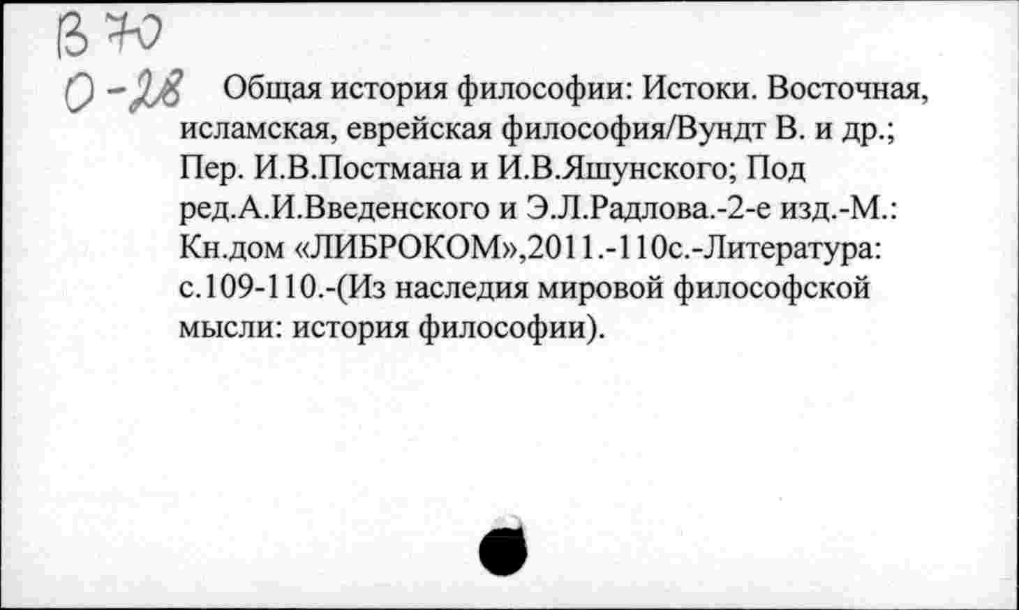 ﻿0 - Общая история философии: Истоки. Восточная, исламская, еврейская философия/Вундт В. и др.; Пер. И.В.Постмана и И.В.Яшунского; Под ред.А.И.Введенского и Э.Л.Радлова.-2-е изд.-М.: Кн.дом «ЛИБРОКОМ»,2011.-110с.-Литература: с.109-11О.-(Из наследия мировой философской мысли: история философии).